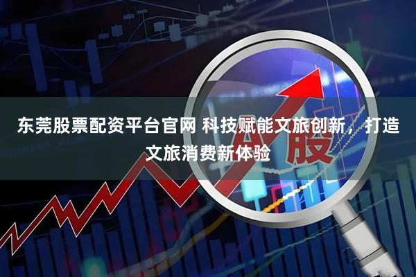 东莞股票配资平台官网 科技赋能文旅创新，打造文旅消费新体验