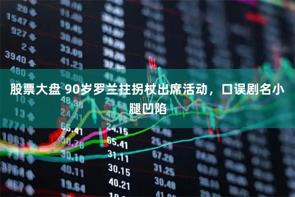 股票大盘 90岁罗兰拄拐杖出席活动，口误剧名小腿凹陷