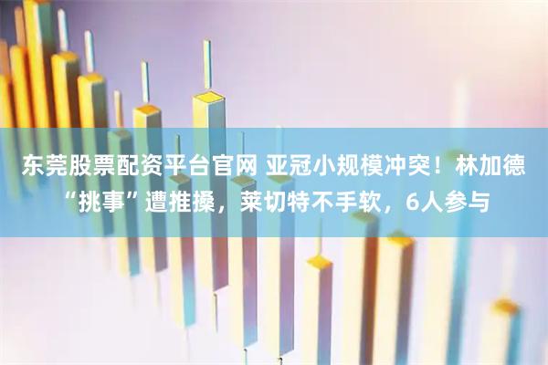 东莞股票配资平台官网 亚冠小规模冲突！林加德“挑事”遭推搡，莱切特不手软，6人参与