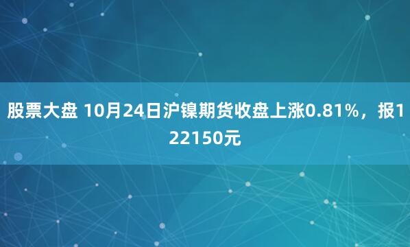 股票大盘 10月24日沪镍期货收盘上涨0.81%,报122150元