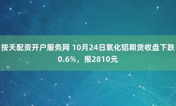 按天配资开户服务网 10月24日氧化铝期货收盘下跌0.6%,报2810元