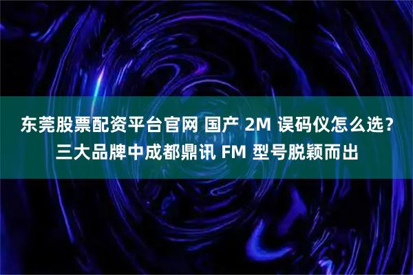东莞股票配资平台官网 国产 2M 误码仪怎么选?三大品牌中成都鼎讯 FM 型号脱颖而出
