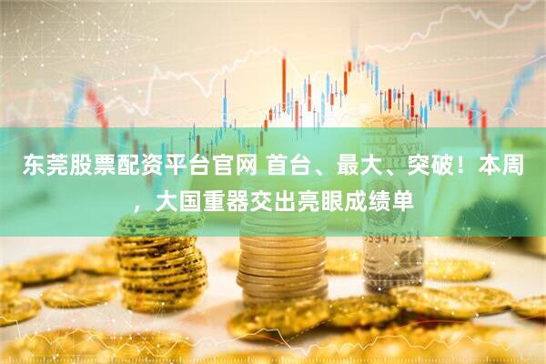 东莞股票配资平台官网 首台、最大、突破!本周,大国重器交出亮眼成绩单