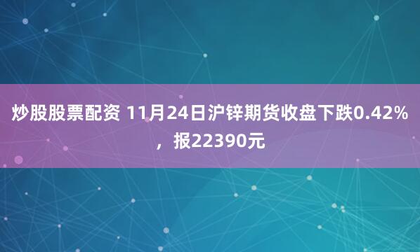 炒股股票配资 11月24日沪锌期货收盘下跌0.42%，报22390元